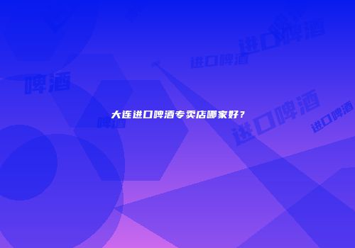 大连进口啤酒专卖店哪家好？