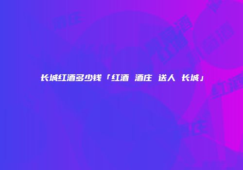 长城红酒多少钱「红酒 酒庄 送人 长城」