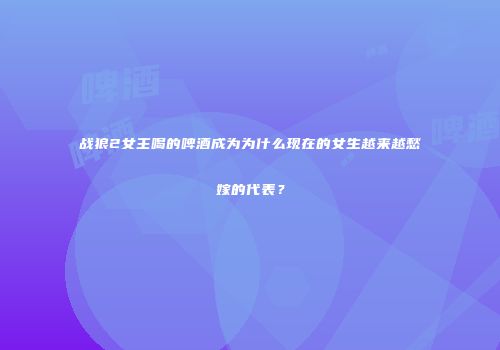 战狼2女主喝的啤酒成为为什么现在的女生越来越愁嫁的代表？