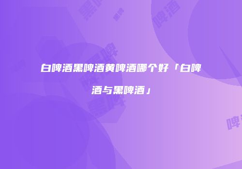 白啤酒黑啤酒黄啤酒哪个好「白啤酒与黑啤酒」