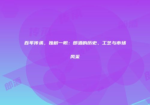 百年传承，独树一帜：郎酒的历史、工艺与市场风采