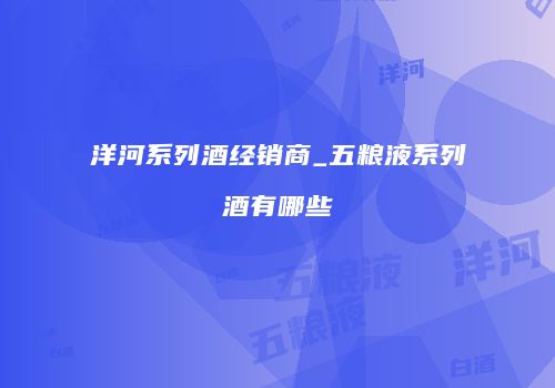 洋河系列酒经销商_五粮液系列酒有哪些
