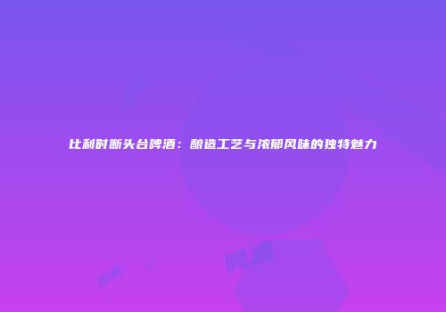 比利时断头台啤酒：酿造工艺与浓郁风味的独特魅力