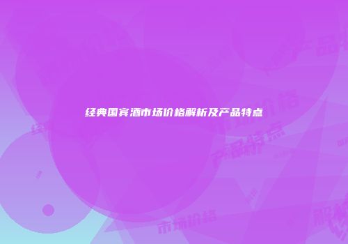 经典国宾酒市场价格解析及产品特点