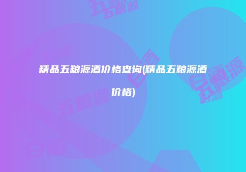 精品五粮源酒价格查询(精品五粮源酒价格)