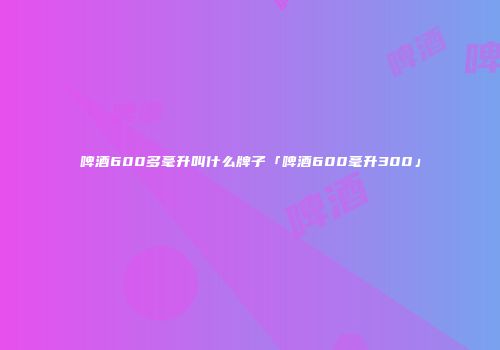 啤酒600多毫升叫什么牌子「啤酒600毫升300」