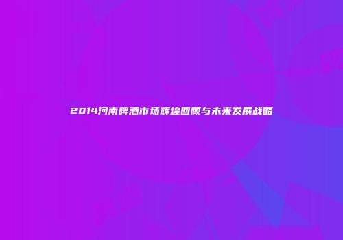 2014河南啤酒市场辉煌回顾与未来发展战略
