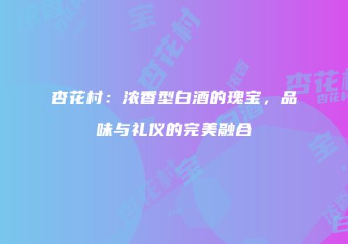 杏花村：浓香型白酒的瑰宝，品味与礼仪的完美融合