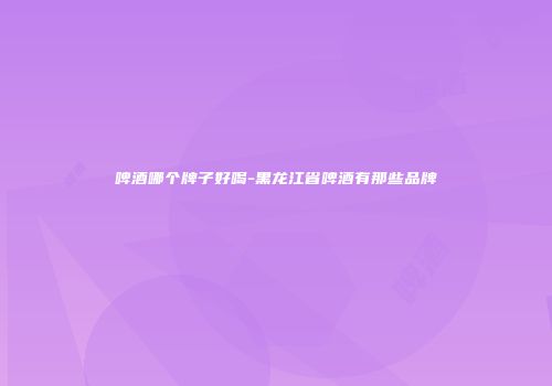 啤酒哪个牌子好喝-黑龙江省啤酒有那些品牌