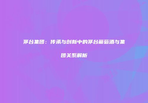茅台集团：传承与创新中的茅台葡萄酒与集团关系解析