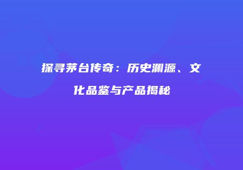 探寻茅台传奇：历史渊源、文化品鉴与产品揭秘