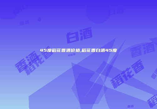 45度稻花香酒价格,稻花香白酒45度
