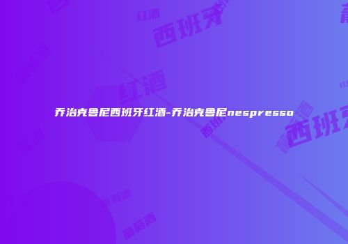 乔治克鲁尼西班牙红酒-乔治克鲁尼nespresso