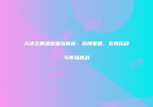 天津王朝酒业困境解析：品牌策略、发展历程与市场挑战