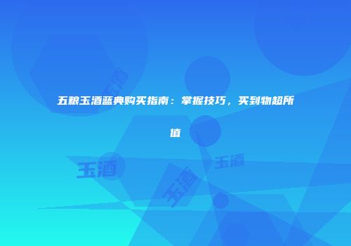 五粮玉酒蓝典购买指南：掌握技巧，买到物超所值