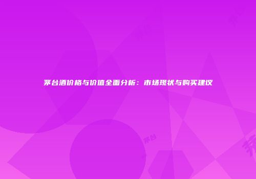 茅台酒价格与价值全面分析：市场现状与购买建议