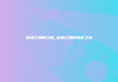 描述红酒的口感_品味红酒的细腻之处