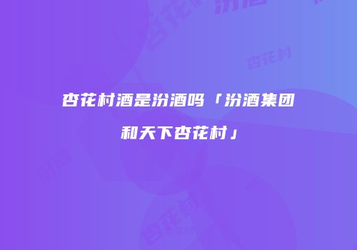 杏花村酒是汾酒吗「汾酒集团和天下杏花村」