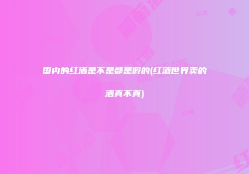 国内的红酒是不是都是假的(红酒世界卖的酒真不真)