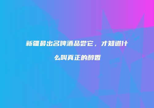 新疆最出名啤酒品尝它，才知道什么叫真正的醇香