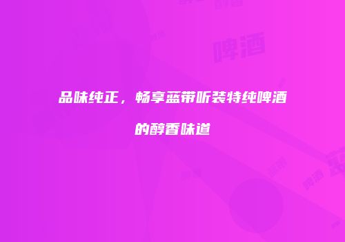 品味纯正，畅享蓝带听装特纯啤酒的醇香味道