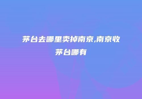茅台去哪里卖掉南京,南京收茅台哪有