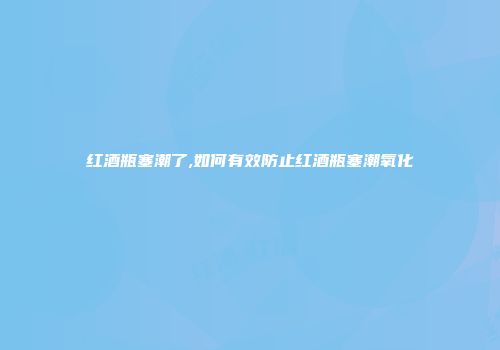 红酒瓶塞潮了,如何有效防止红酒瓶塞潮氧化