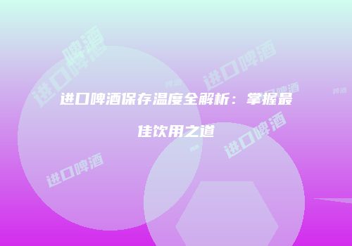 进口啤酒保存温度全解析：掌握最佳饮用之道