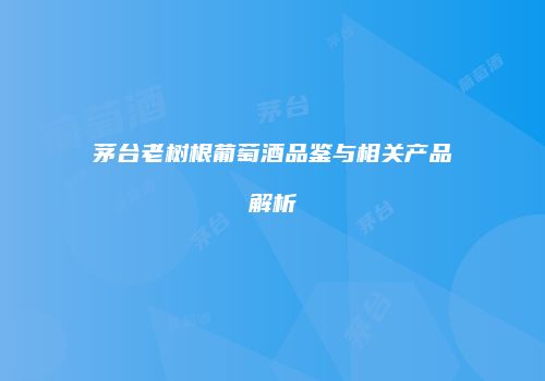 茅台老树根葡萄酒品鉴与相关产品解析