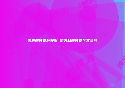 黑啤白啤哪种好喝_黑啤和白啤哪个容易醉