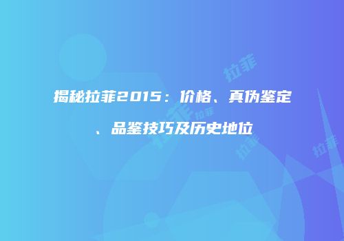 揭秘拉菲2015：价格、真伪鉴定、品鉴技巧及历史地位
