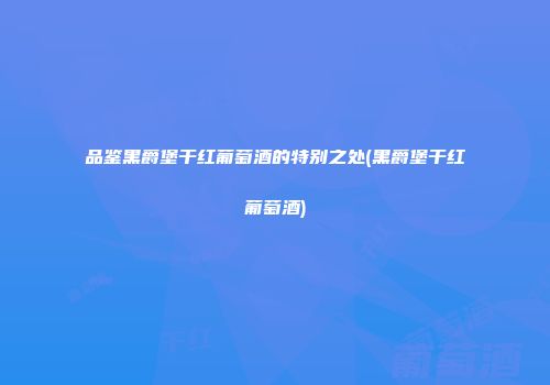 品鉴黑爵堡干红葡萄酒的特别之处(黑爵堡干红葡萄酒)