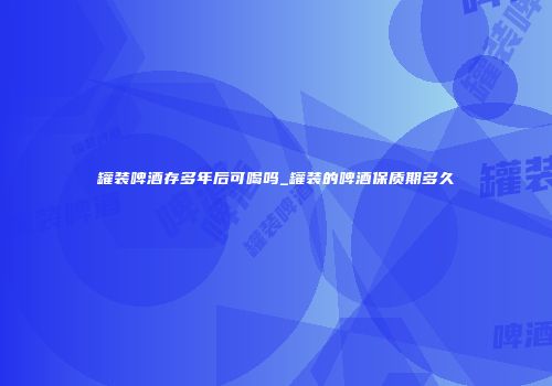 罐装啤酒存多年后可喝吗_罐装的啤酒保质期多久