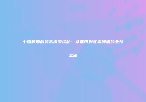中国啤酒的最高度数揭秘：从蓝带到蛇毒啤酒的全球之旅
