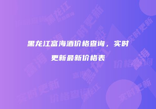 黑龙江富海酒价格查询，实时更新最新价格表