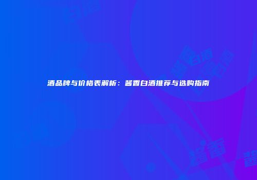 酒品牌与价格表解析：酱香白酒推荐与选购指南
