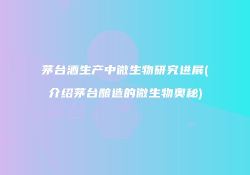 茅台酒生产中微生物研究进展(介绍茅台酿造的微生物奥秘)
