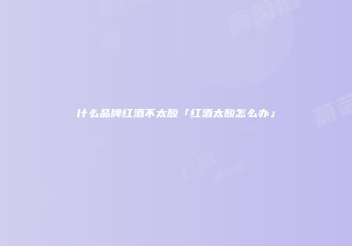 什么品牌红酒不太酸「红酒太酸怎么办」