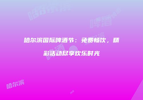 哈尔滨国际啤酒节：免费畅饮，精彩活动尽享欢乐时光