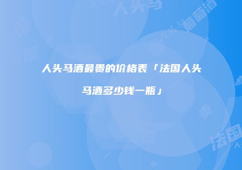 人头马酒最贵的价格表「法国人头马酒多少钱一瓶」