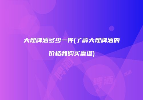 大理啤酒多少一件(了解大理啤酒的价格和购买渠道)