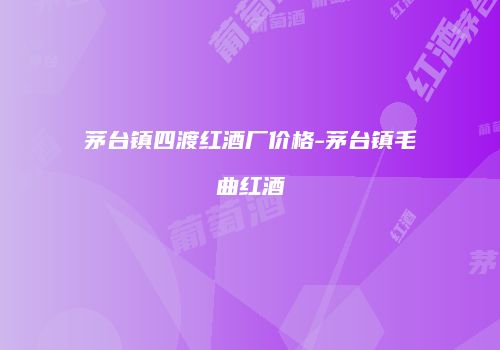 茅台镇四渡红酒厂价格-茅台镇毛曲红酒