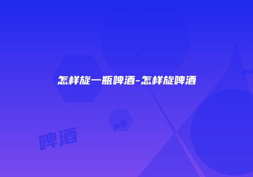 怎样旋一瓶啤酒-怎样旋啤酒