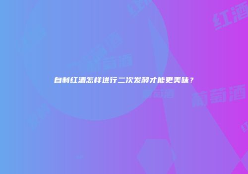自制红酒怎样进行二次发酵才能更美味？