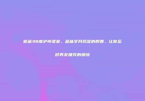 窖藏38度泸州老窖，品味岁月沉淀的醇香，让你忘却男友嫌穷的烦恼