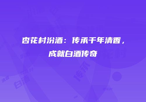 杏花村汾酒：传承千年清香，成就白酒传奇