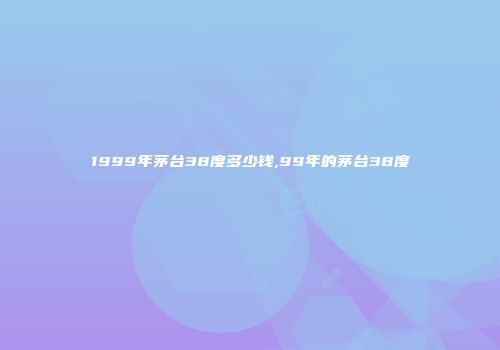 1999年茅台38度多少钱,99年的茅台38度