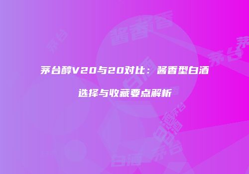 茅台醇V20与20对比：酱香型白酒选择与收藏要点解析