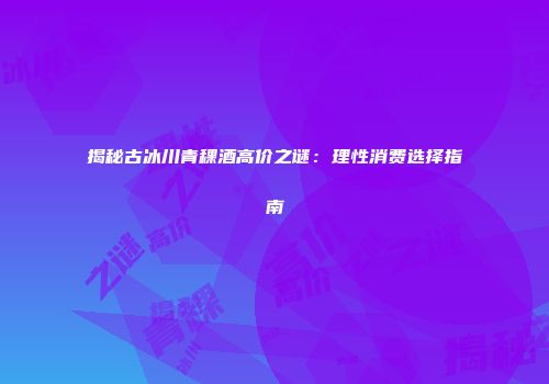 揭秘古冰川青稞酒高价之谜：理性消费选择指南