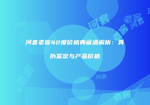 河套老窖42度价格典藏酒解析：真伪鉴定与产品价格